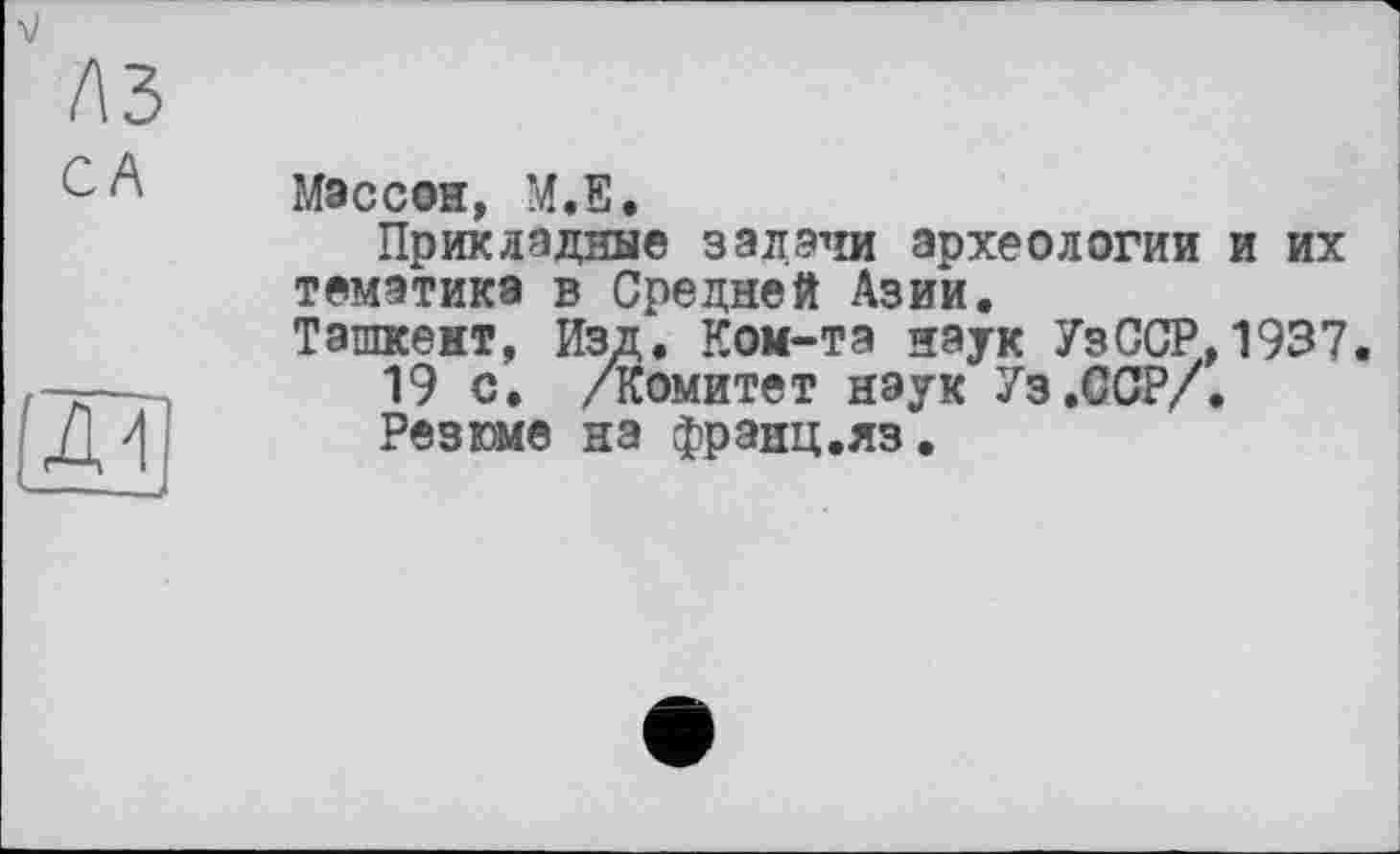 ﻿Массон, М.Е.
Прикладные задачи археологии и их тематика в Средней Азии.
Ташкент, Изд. Ком-та наук УзССР,1937.
19 с. /Комитет наук Уз.ССР/.
Резюме на франц.яз.